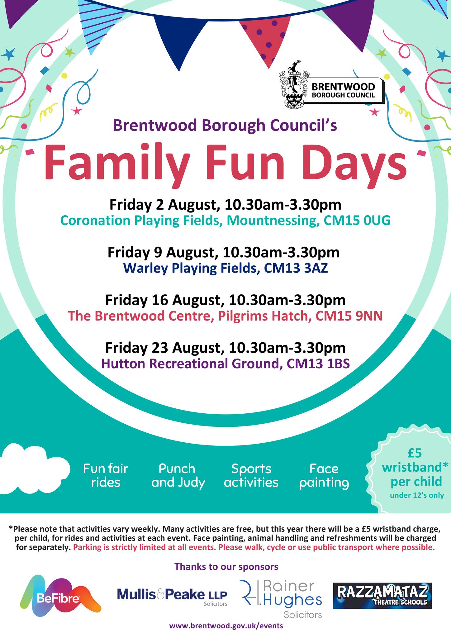 Brentwood Borough Council's Family Fun Days   Friday 2 August, 10.30am - 3.30pm Coronation Playing Fields, Mountnessing, CM15 0UG;   Friday 9 August, 10.30am - 3.30pm Warley Playing Fields, CM13 3AZ;  Friday 16 August, 10.30am - 3.30pm  The Brentwood Centre, Pilgrims Hatch, CM15 9NN;  Friday 23 August, 10.30am - 3.30pm Hutton Recreational Ground, CM13 1BS.   Fun fair rides, Punch and Judy, Sports activities, Face painting, £5 per wristband* per child (under 12s only).