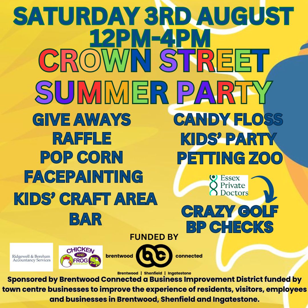 SATURDAY 3RD AUGUST  12pm-4pm  CROWN STREET SUMMER PARTY   Giveaways  Raffle   Popcorn   Facepainting   Petting Zoo   Kids' Craft Area   Candy Floss   Bar   Kids' Party  Crazy Golf and BP checks with Essex Private Doctors /   Funded by Brentwood Connected.  Sponsored by Brentwood Connected, a Business Improvement District funded by Town Centre businesses to improve the experience of residents, visitors, employees and businesses in Brentwood, Shenfield and Ingatestone.