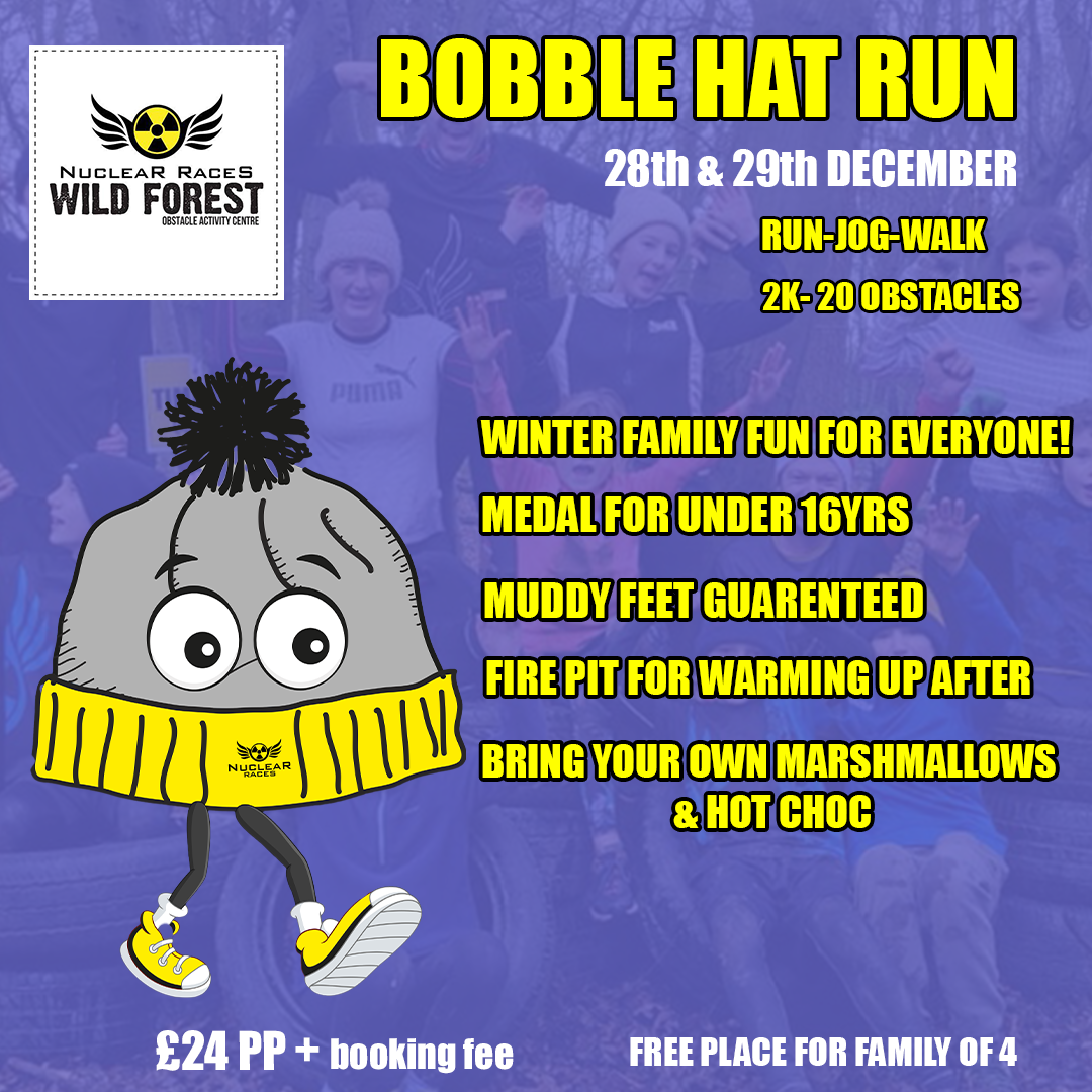 The poster is for the Bobble Hat Run at Nuclear Races Wild Forest. Event Dates: 28th & 29th December Activity Options: Run, jog, or walk Course: 2 km with 20 obstacles Key Highlights: Winter Family Fun for all ages Medals for participants under 16 years Guaranteed Muddy Feet Fire Pit available for warming up after the run Participants are encouraged to bring their own marshmallows and hot chocolate Pricing: £24 per person (plus booking fee) Free place for a family of 4