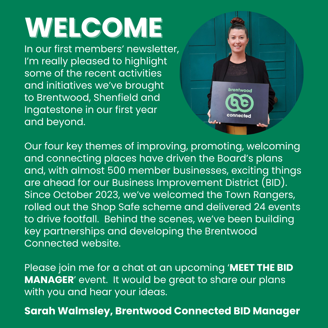 Welcome note from Sarah Walmsley, Brentwood Connected BID Manager, in the January 2025 newsletter:  In our first members’ newsletter,  I’m really pleased to highlight some of the recent activities  and initiatives we’ve brought to Brentwood, Shenfield and Ingatestone in our first year and beyond.  Our four key themes of improving, promoting, welcoming and connecting places have driven the Board’s plans and, with almost 500 member businesses, exciting things are ahead for our Business Improvement District...