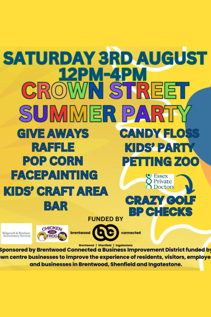 SATURDAY 3RD AUGUST  12pm-4pm  CROWN STREET SUMMER PARTY   Giveaways  Raffle   Popcorn   Facepainting   Petting Zoo   Kids' Craft Area   Candy Floss   Bar   Kids' Party  Crazy Golf and BP checks with Essex Private Doctors /   Funded by Brentwood Connected.  Sponsored by Brentwood Connected, a Business Improvement District funded by Town Centre businesses to improve the experience of residents, visitors, employees and businesses in Brentwood, Shenfield and Ingatestone.