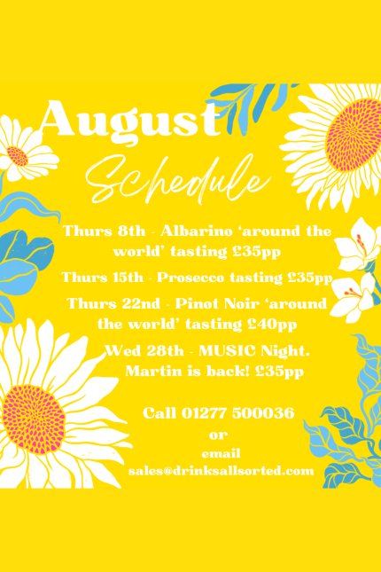 Flowers on a yellow background with white text.  August Schedule - Thurs 8th - Albarino 'around the world' tasting £35pp   Thursday 15th - Prosecco tasting £35pp   Thursday 22nd - Pinot Noir 'around the world' tasting £40pp   Wednesday 28th MUSIC night. Martin is back! £35pp   Call 01277 500036 or email sales@drinksallsorted.com