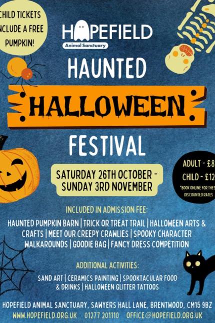 The image is a promotional flyer for the Hopefield Animal Sanctuary Haunted Halloween Festival. Here’s a description of the event details from the flyer:  Event Title: Hopefield Animal Sanctuary Haunted Halloween Festival  Event Dates: Saturday, 26th October – Sunday, 3rd November  Ticket Prices:  Adult: £8 Child: £12 (includes a free pumpkin) (Note: Book online for these discounted rates)  Included in Admission Fee:  Haunted Pumpkin Barn Trick or Treat Trail Halloween Arts & Crafts Meet Our Creepy Crawlies