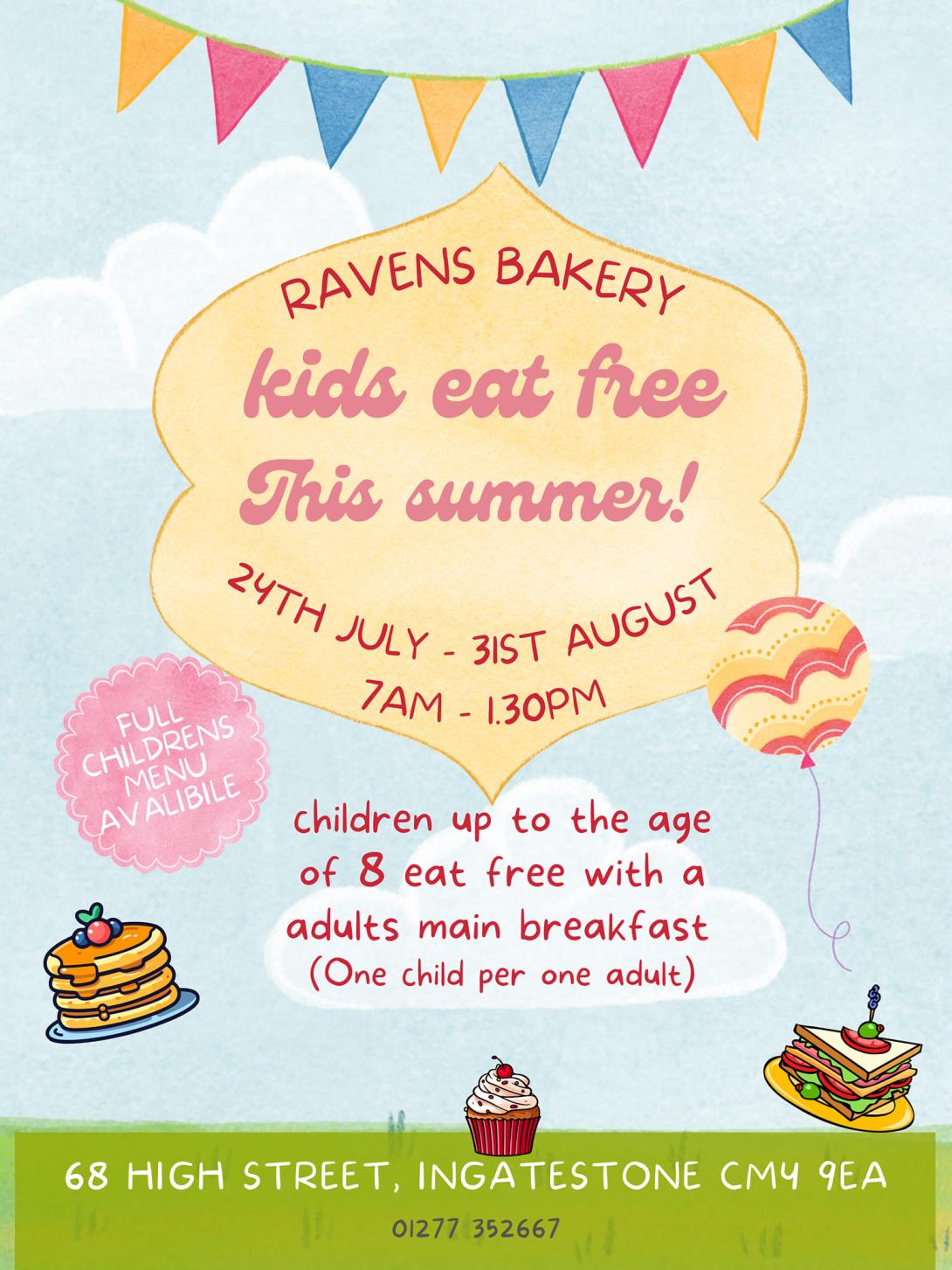 RAVENS BAKERY kids eat free this summer!  24th July - 1st August 7am - 1.30pm   children up to the age of 8 eat free with an adult's main breakfast (One child per one adult).  FULL CHILDREN'S MENU AVAILABLE.  68 HIGH STREET INGATESTONE CM4 9EA  01277 352667   Images of bunting, balloons, cakes and pancakes.