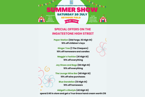 Ingatestone Summer Show Saturday 20 July Seymour Field 12.30 - 17:30  Horicultural Show  Alpacas  Dog Show  Games & Races  Funfair  Artisan Stalls  Music & Choir  Food & Drinks  Vintage Vehicles   SPECIAL OFFERS ON THE INGATESTONE HIGH STREET from Paper Station, Ginger Tree, Maggie's Fashion, Joy Shoes & Bags, The Lounge Wine Bar, Blue Dandelion, Abigail's Lifestyle