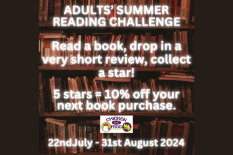 ADULTS' SUMMER READING CHALLENGE   Read a book, drop in a very short review, collect a star!  5 stars = 10% off your next book purchase.  [Chicken & Frog Bookshop logo]  22nd July - 31st August 2024